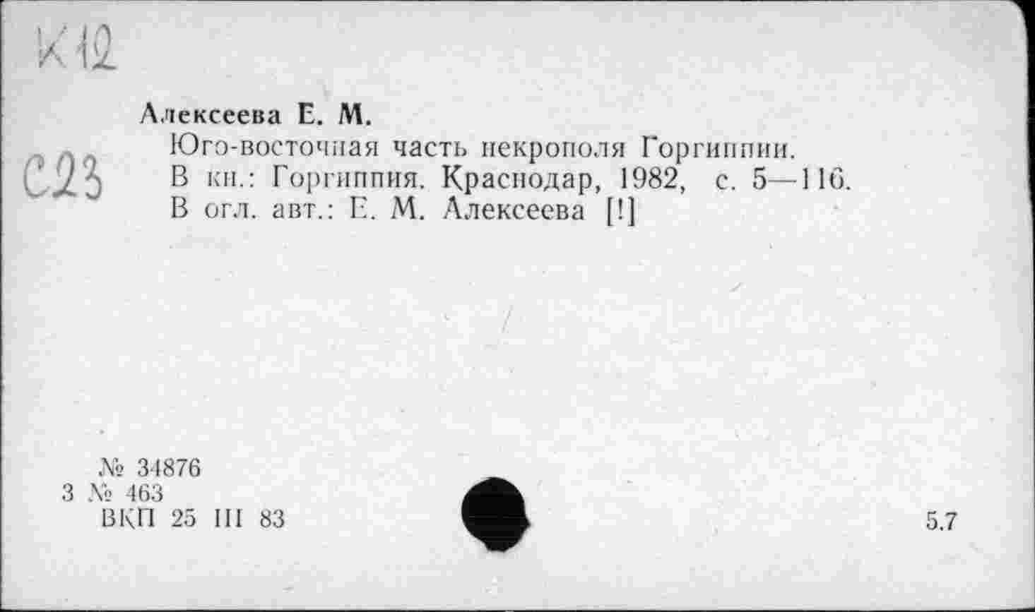 ﻿С23
Алексеева Е. М.
Юго-восточная часть некрополя Горгиппии.
В кн.: Горгиппия. Краснодар, 1982, с. 5—116.
В огл. авт.: Е. М. Алексеева [!]
№ 34876
3 № 463
ВКП 25 III 83
5.7